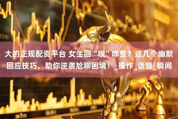 大的正规配资平台 女生回“哦”咋整？这几个幽默回应技巧，助你逆袭尬聊困境！_操作_话题_瞬间