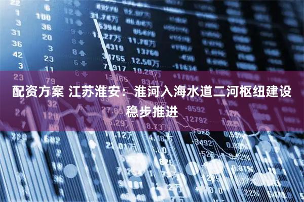 配资方案 江苏淮安：淮河入海水道二河枢纽建设稳步推进