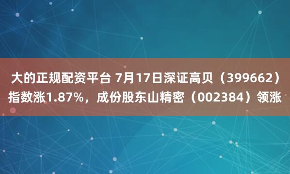 大的正规配资平台 7月17日深证高贝（399662）指数涨1.87%，成份股东山精密（002384）领涨