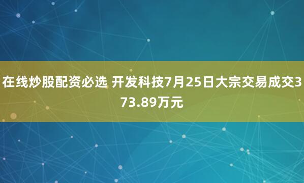 在线炒股配资必选 开发科技7月25日大宗交易成交373.89万元