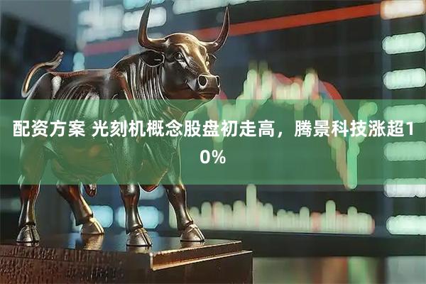 配资方案 光刻机概念股盘初走高，腾景科技涨超10%