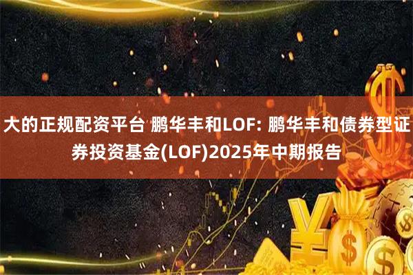 大的正规配资平台 鹏华丰和LOF: 鹏华丰和债券型证券投资基金(LOF)2025年中期报告