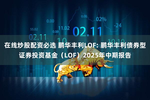 在线炒股配资必选 鹏华丰利LOF: 鹏华丰利债券型证券投资基金（LOF）2025年中期报告