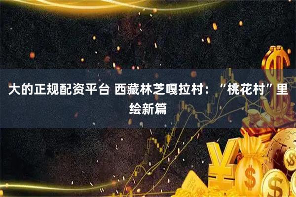 大的正规配资平台 西藏林芝嘎拉村：“桃花村”里绘新篇