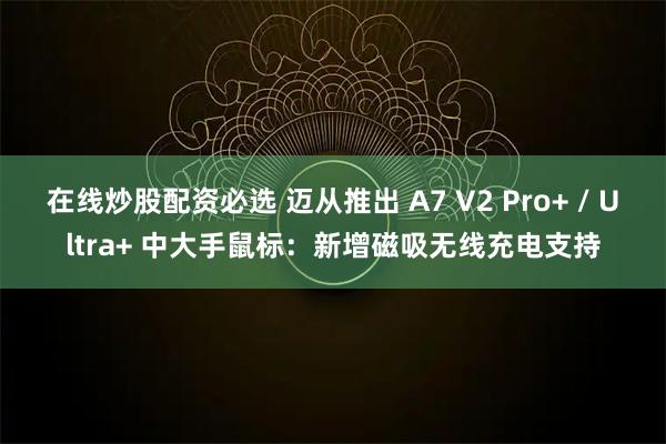 在线炒股配资必选 迈从推出 A7 V2 Pro+ / Ultra+ 中大手鼠标：新增磁吸无线充电支持