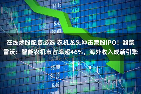 在线炒股配资必选 农机龙头冲击港股IPO！潍柴雷沃：智能农机市占率超46%，海外收入成新引擎