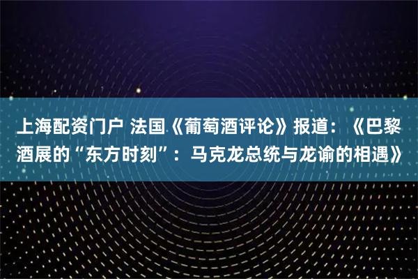 上海配资门户 法国《葡萄酒评论》报道：《巴黎酒展的“东方时刻”：马克龙总统与龙谕的相遇》